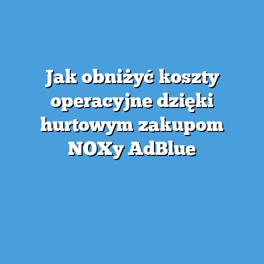 Jak obniżyć koszty operacyjne dzięki hurtowym zakupom NOXy AdBlue