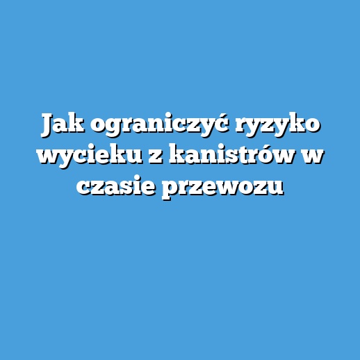 Jak ograniczyć ryzyko wycieku z kanistrów w czasie przewozu