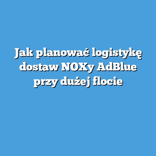 Jak planować logistykę dostaw NOXy AdBlue przy dużej flocie