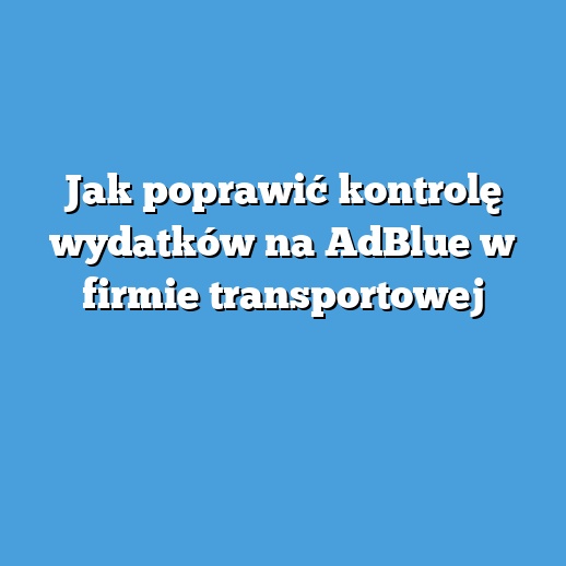 Jak poprawić kontrolę wydatków na AdBlue w firmie transportowej Jak poprawić kontrolę wydatków na AdBlue w firmie transportowej