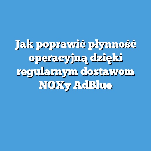 Jak poprawić płynność operacyjną dzięki regularnym dostawom NOXy AdBlue Jak poprawić płynność operacyjną dzięki regularnym dostawom NOXy AdBlue