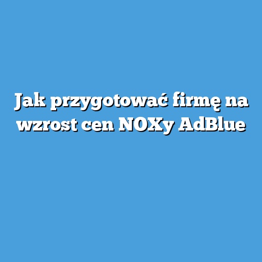 Jak przygotować firmę na wzrost cen NOXy AdBlue