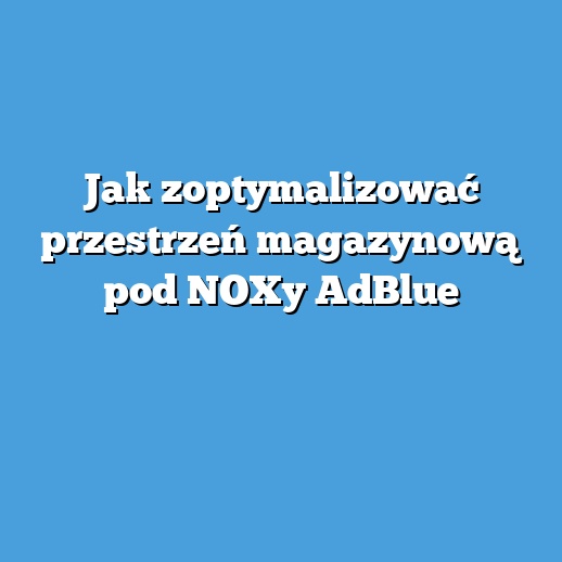 Jak zoptymalizować przestrzeń magazynową pod NOXy AdBlue