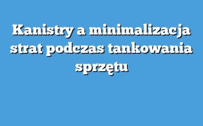 Kanistry a minimalizacja strat podczas tankowania sprzętu