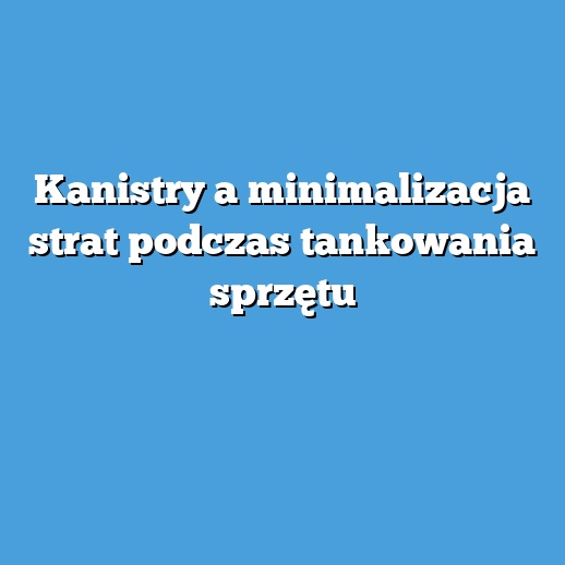 Kanistry a minimalizacja strat podczas tankowania sprzętu