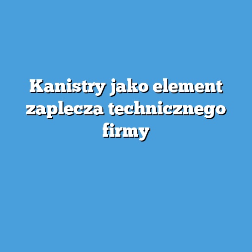 Kanistry jako element zaplecza technicznego firmy