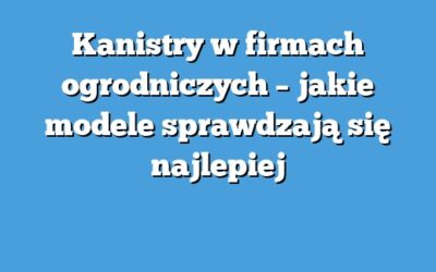 Kanistry w firmach ogrodniczych – jakie modele sprawdzają się najlepiej