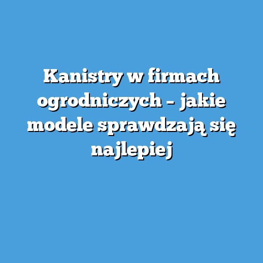 Kanistry w firmach ogrodniczych – jakie modele sprawdzają się najlepiej