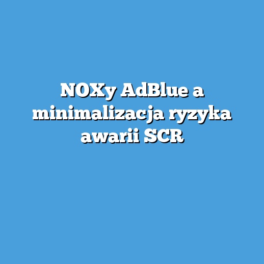 NOXy AdBlue a minimalizacja ryzyka awarii SCR