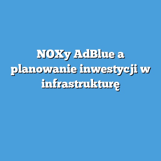 NOXy AdBlue a planowanie inwestycji w infrastrukturę