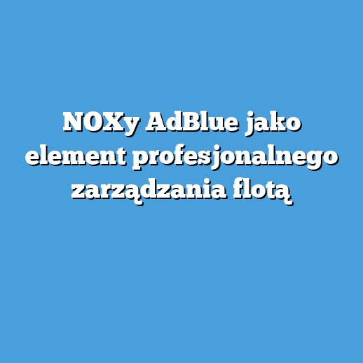 NOXy AdBlue jako element profesjonalnego zarządzania flotą