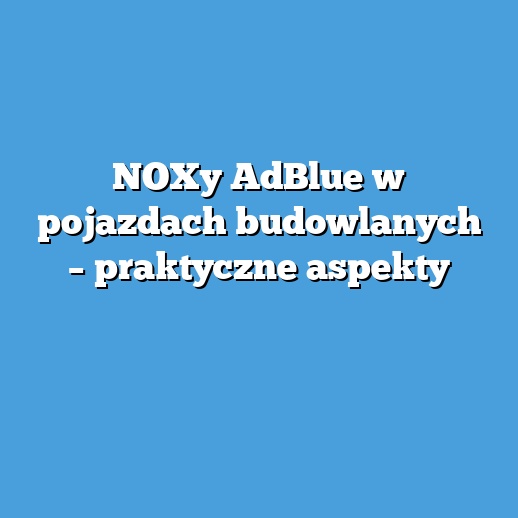 NOXy AdBlue w pojazdach budowlanych – praktyczne aspekty