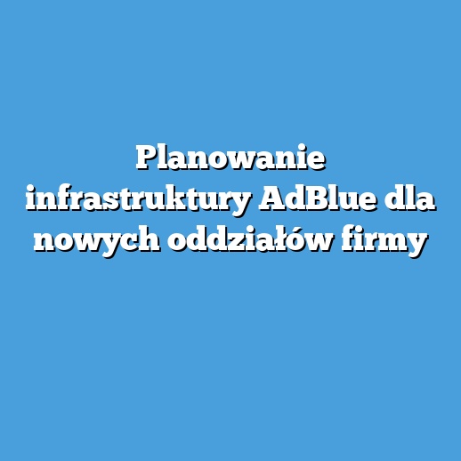 Planowanie infrastruktury AdBlue dla nowych oddziałów firmy