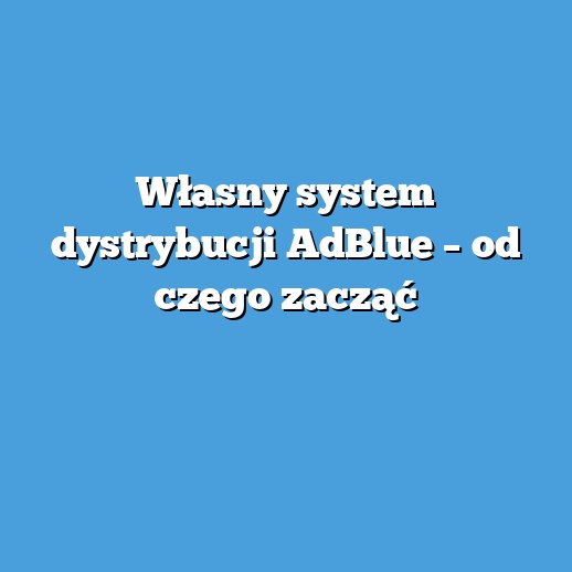 Własny system dystrybucji AdBlue – od czego zacząć