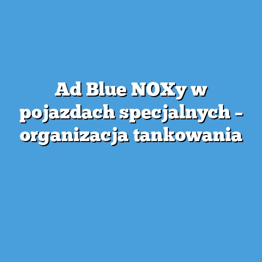 Ad Blue NOXy w pojazdach specjalnych – organizacja tankowania