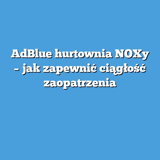AdBlue hurtownia NOXy – jak zapewnić ciągłość zaopatrzenia