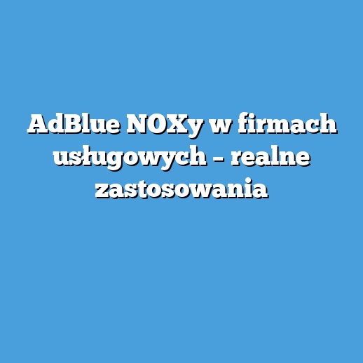 AdBlue NOXy w firmach usługowych – realne zastosowania
