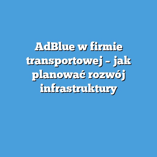 AdBlue w firmie transportowej – jak planować rozwój infrastruktury