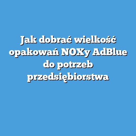 Jak dobrać wielkość opakowań NOXy AdBlue do potrzeb przedsiębiorstwa