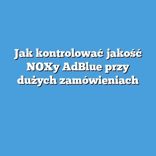 Jak kontrolować jakość NOXy AdBlue przy dużych zamówieniach