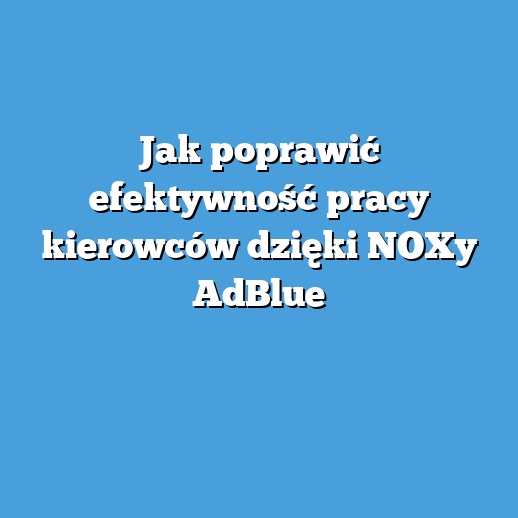Jak poprawić efektywność pracy kierowców dzięki NOXy AdBlue