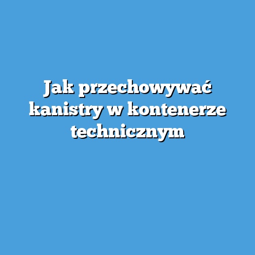 Jak przechowywać kanistry w kontenerze technicznym