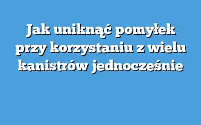 Jak uniknąć pomyłek przy korzystaniu z wielu kanistrów jednocześnie