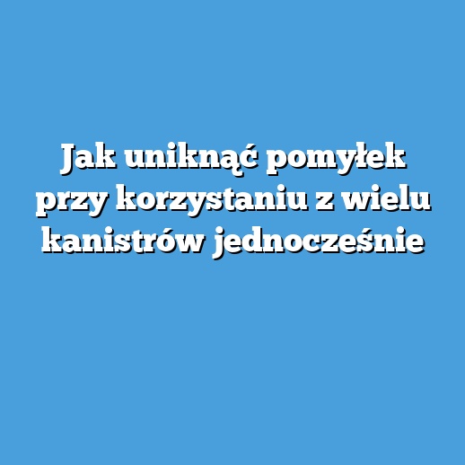 Jak uniknąć pomyłek przy korzystaniu z wielu kanistrów jednocześnie