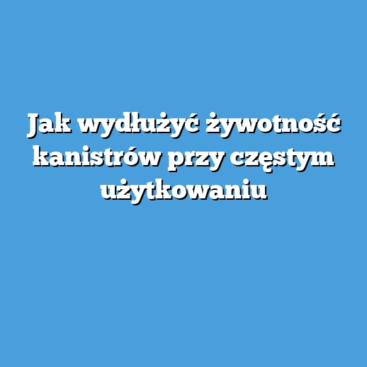 Jak wydłużyć żywotność kanistrów przy częstym użytkowaniu