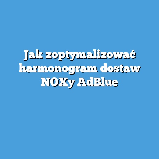 Jak zoptymalizować harmonogram dostaw NOXy AdBlue
