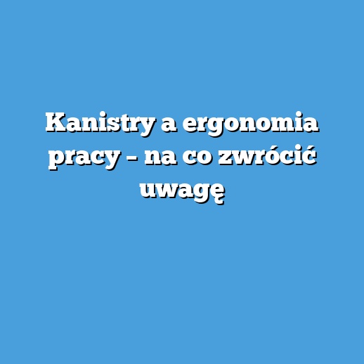 Kanistry a ergonomia pracy – na co zwrócić uwagę
