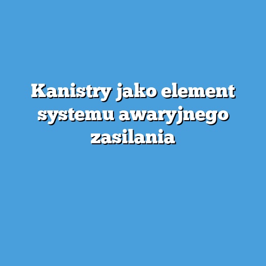 Kanistry jako element systemu awaryjnego zasilania