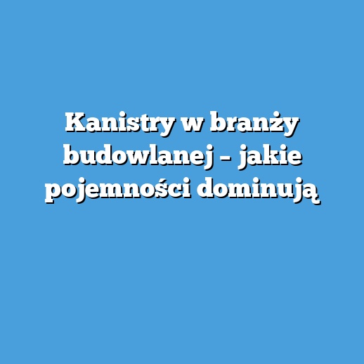 Kanistry w branży budowlanej – jakie pojemności dominują