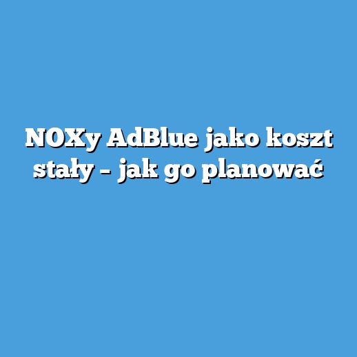 NOXy AdBlue jako koszt stały – jak go planować