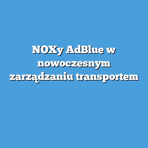 NOXy AdBlue w nowoczesnym zarządzaniu transportem