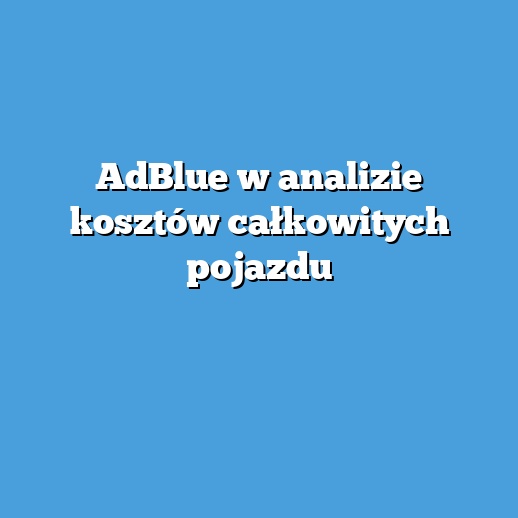 AdBlue w analizie kosztów całkowitych pojazdu