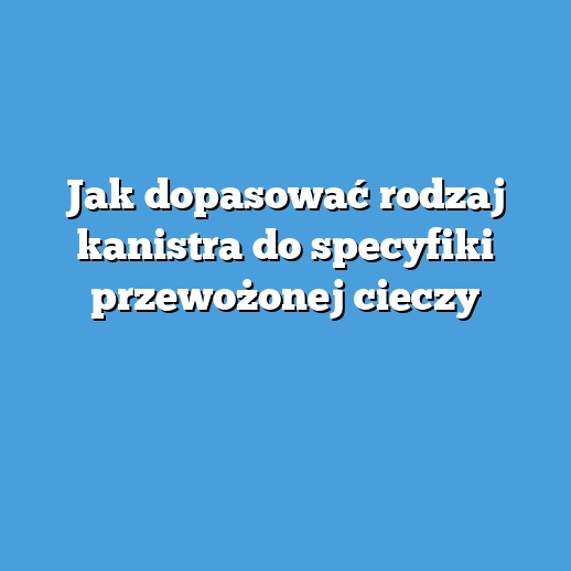 Jak dopasować rodzaj kanistra do specyfiki przewożonej cieczy