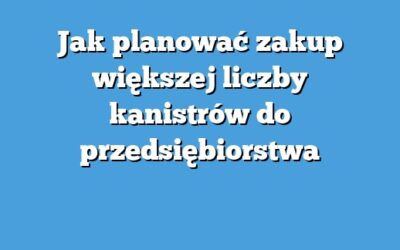 Jak planować zakup większej liczby kanistrów do przedsiębiorstwa