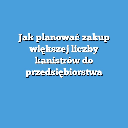 Jak planować zakup większej liczby kanistrów do przedsiębiorstwa