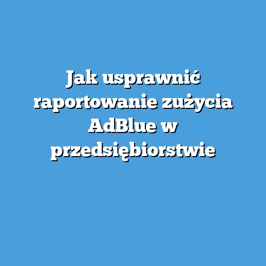 Jak usprawnić raportowanie zużycia AdBlue w przedsiębiorstwie