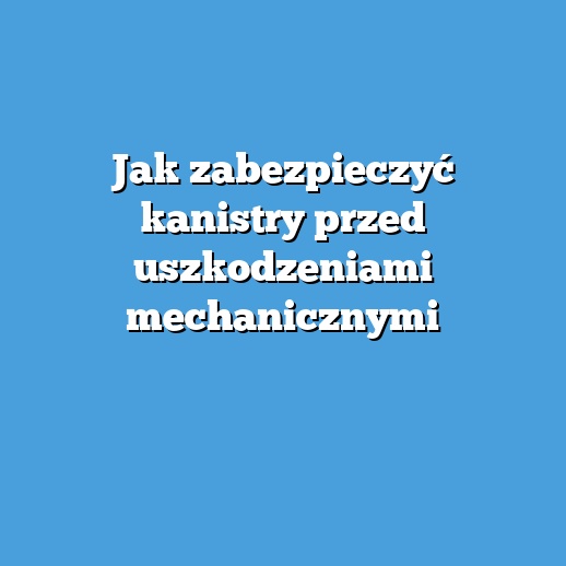 Jak zabezpieczyć kanistry przed uszkodzeniami mechanicznymi