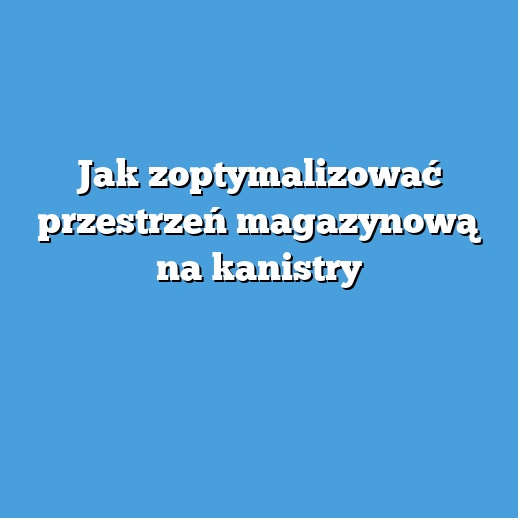 Jak zoptymalizować przestrzeń magazynową na kanistry