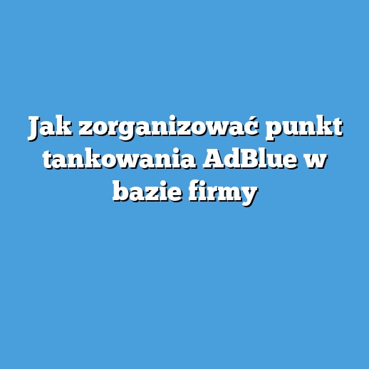 Jak zorganizować punkt tankowania AdBlue w bazie firmy