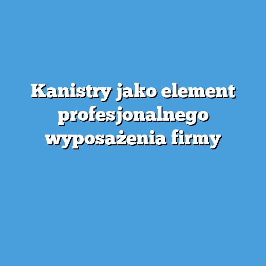 Kanistry jako element profesjonalnego wyposażenia firmy