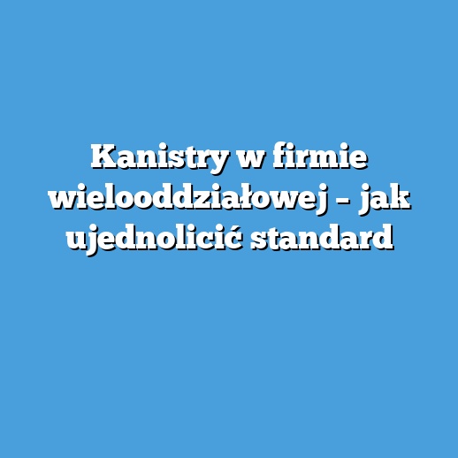 Kanistry w firmie wielooddziałowej – jak ujednolicić standard