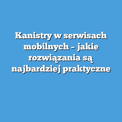 Kanistry w serwisach mobilnych – jakie rozwiązania są najbardziej praktyczne