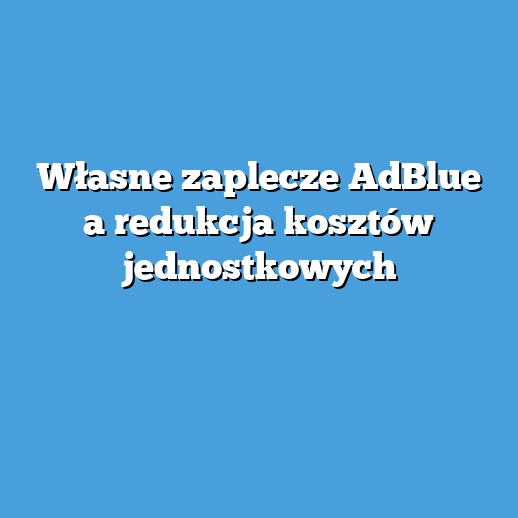 Własne zaplecze AdBlue a redukcja kosztów jednostkowych Własne zaplecze AdBlue a redukcja kosztów jednostkowych